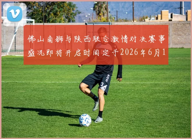 佛山南狮与陕西联合激情对决赛事盛况即将开启时间定于2026年6月14日周日晚上七点半