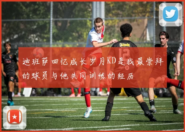 迪班萨回忆成长岁月KD是我最崇拜的球员与他共同训练的经历